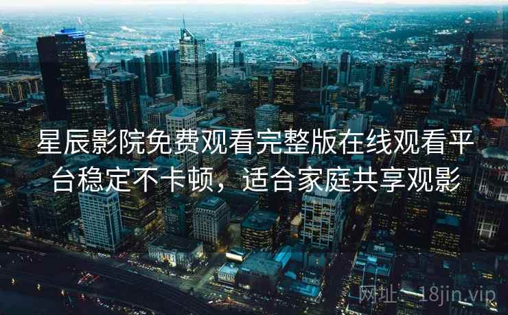 星辰影院免费观看完整版在线观看平台稳定不卡顿，适合家庭共享观影