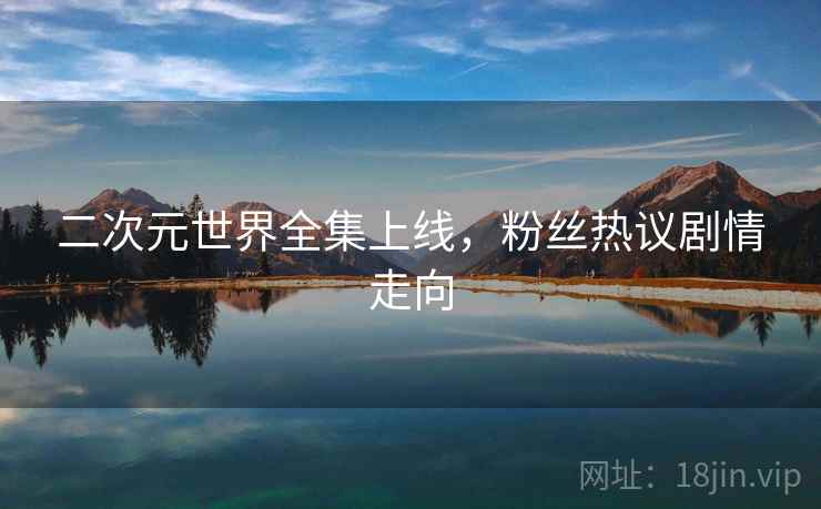 二次元世界全集上线，粉丝热议剧情走向