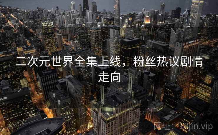 二次元世界全集上线,粉丝热议剧情走向 二次元世界全集上线,粉丝热议剧情走向