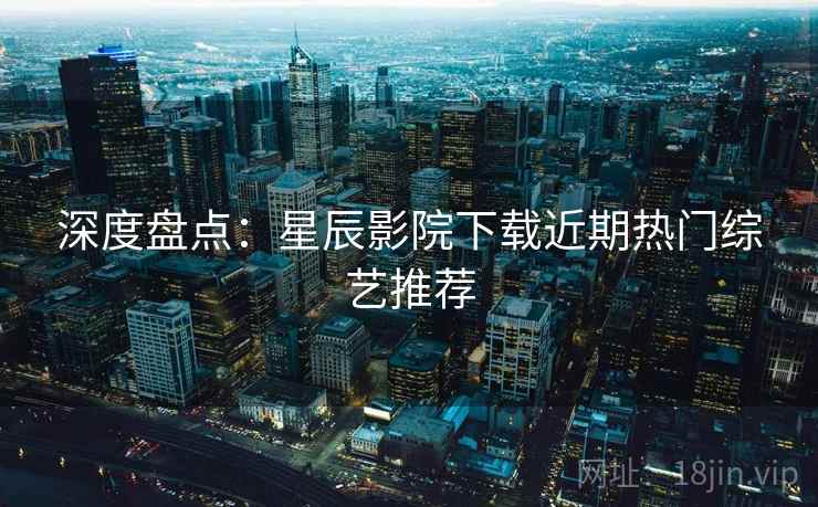 深度盘点：星辰影院下载近期热门综艺推荐