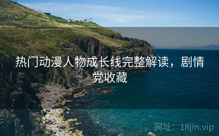 热门动漫人物成长线完整解读，剧情党收藏