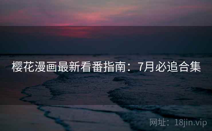 樱花漫画最新看番指南:7月必追合集 樱花漫画最新看番指南:7月必追合集